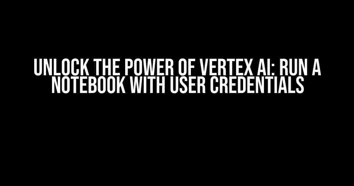 Unlock the Power of Vertex AI: Run a Notebook with User Credentials